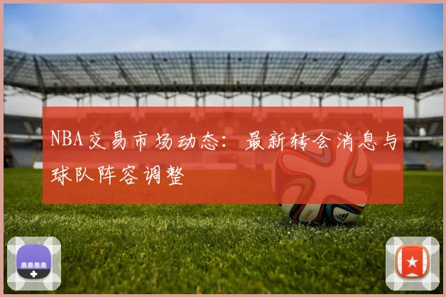 NBA交易市场动态：最新转会消息与球队阵容调整