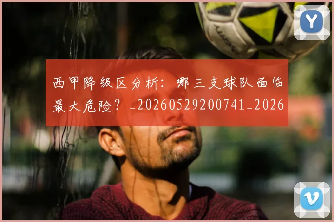 西甲降级区分析:哪三支球队面临最大危险?_20260529200741_20260703181941