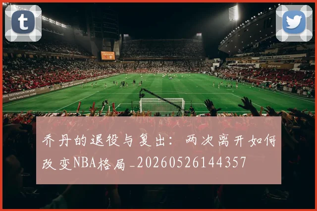 乔丹的退役与复出：两次离开如何改变NBA格局_20260526144357