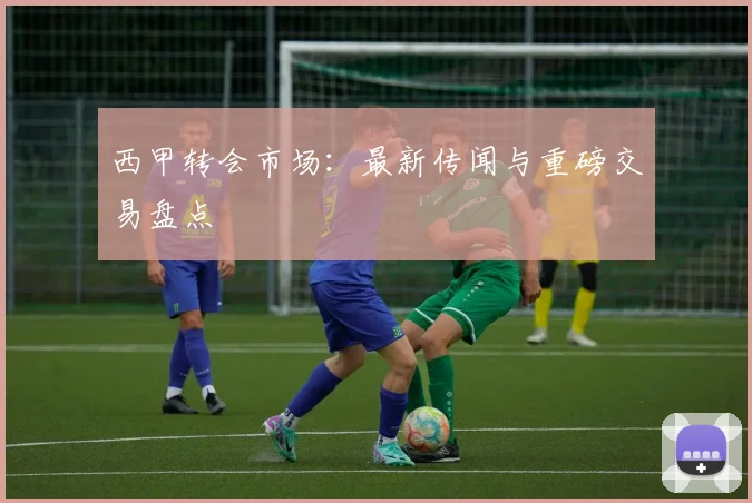 西甲转会市场：最新传闻与重磅交易盘点