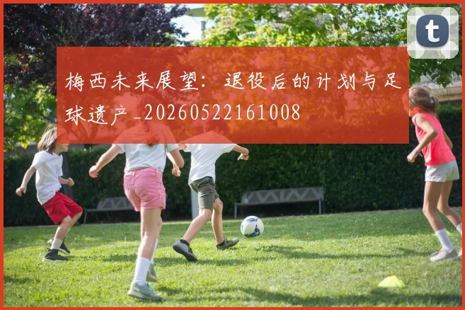 梅西未来展望：退役后的计划与足球遗产_20260522161008