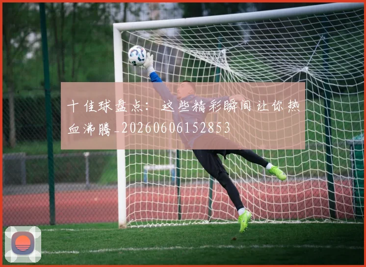 十佳球盘点:这些精彩瞬间让你热血沸腾_20260606152853