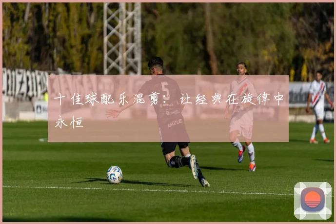 十佳球配乐混剪：让经典在旋律中永恒