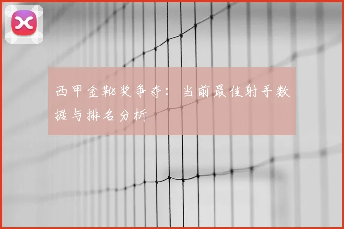 西甲金靴奖争夺：当前最佳射手数据与排名分析