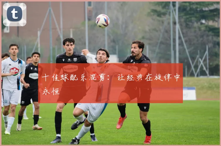 十佳球配乐混剪：让经典在旋律中永恒